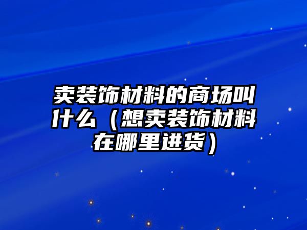 賣裝飾材料的商場叫什么（想賣裝飾材料在哪里進貨）