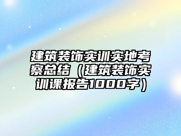 建筑裝飾實訓實地考察總結（建筑裝飾實訓課報告1000字）