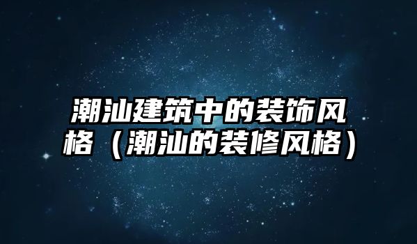 潮汕建筑中的裝飾風格（潮汕的裝修風格）