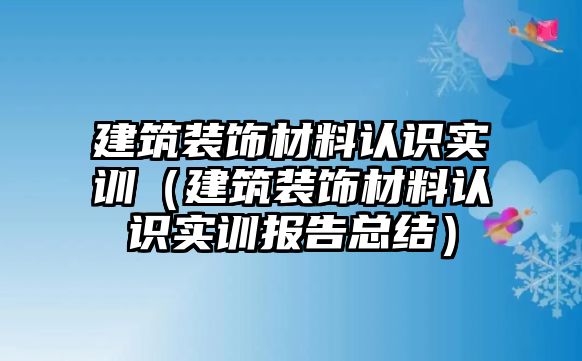 建筑裝飾材料認識實訓（建筑裝飾材料認識實訓報告總結）