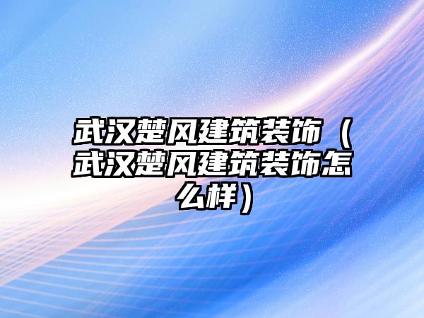 武漢楚風(fēng)建筑裝飾（武漢楚風(fēng)建筑裝飾怎么樣）