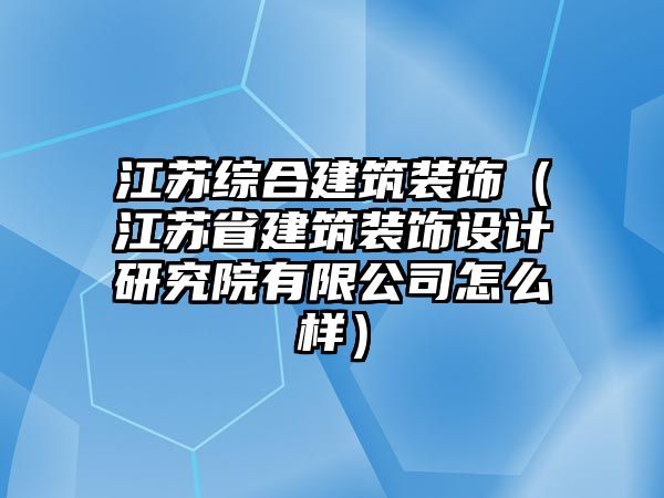 江蘇綜合建筑裝飾（江蘇省建筑裝飾設(shè)計(jì)研究院有限公司怎么樣）