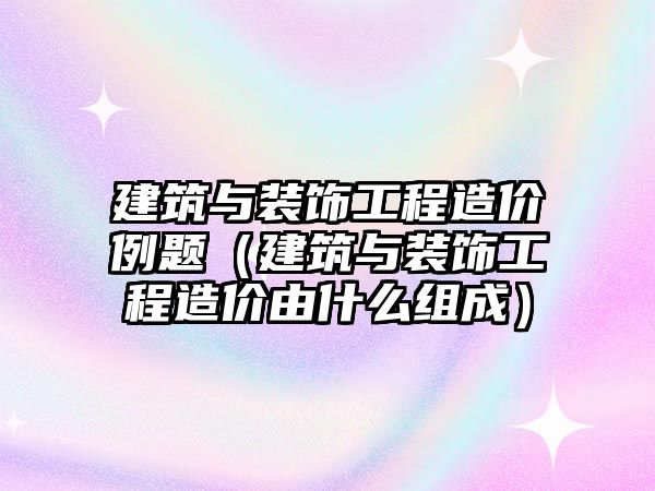 建筑與裝飾工程造價例題（建筑與裝飾工程造價由什么組成）