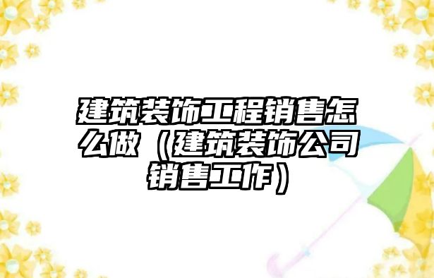 建筑裝飾工程銷售怎么做（建筑裝飾公司銷售工作）