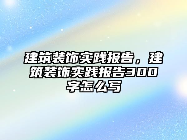 建筑裝飾實踐報告，建筑裝飾實踐報告300字怎么寫