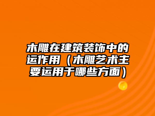 木雕在建筑裝飾中的運作用（木雕藝術主要運用于哪些方面）