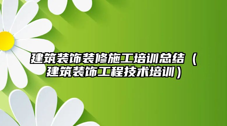 建筑裝飾裝修施工培訓總結（建筑裝飾工程技術培訓）