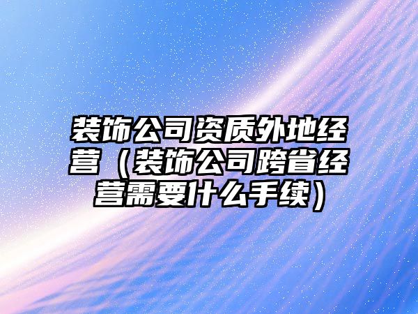 裝飾公司資質外地經營（裝飾公司跨省經營需要什么手續）