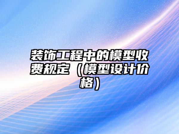 裝飾工程中的模型收費(fèi)規(guī)定（模型設(shè)計(jì)價(jià)格）