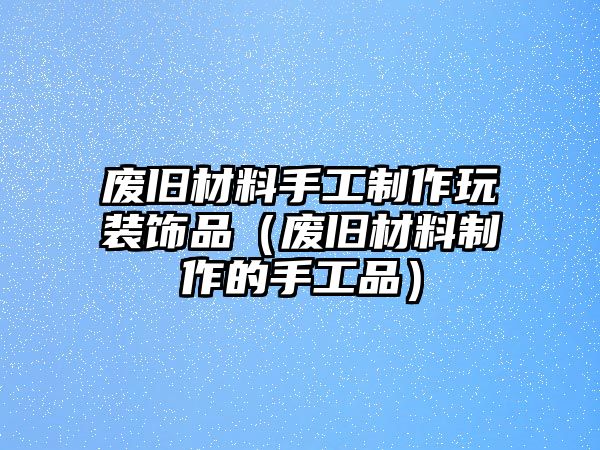 廢舊材料手工制作玩裝飾品（廢舊材料制作的手工品）