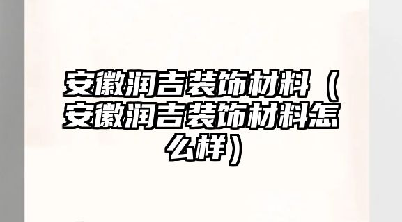 安徽潤吉裝飾材料（安徽潤吉裝飾材料怎么樣）