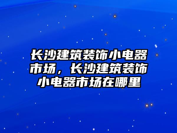 長沙建筑裝飾小電器市場，長沙建筑裝飾小電器市場在哪里