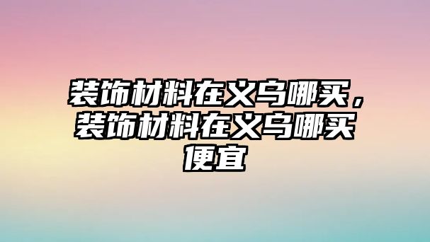 裝飾材料在義烏哪買，裝飾材料在義烏哪買便宜