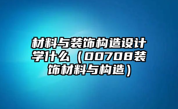 材料與裝飾構造設計學什么（00708裝飾材料與構造）