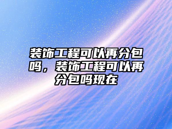 裝飾工程可以再分包嗎，裝飾工程可以再分包嗎現在