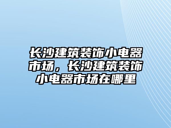 長沙建筑裝飾小電器市場，長沙建筑裝飾小電器市場在哪里