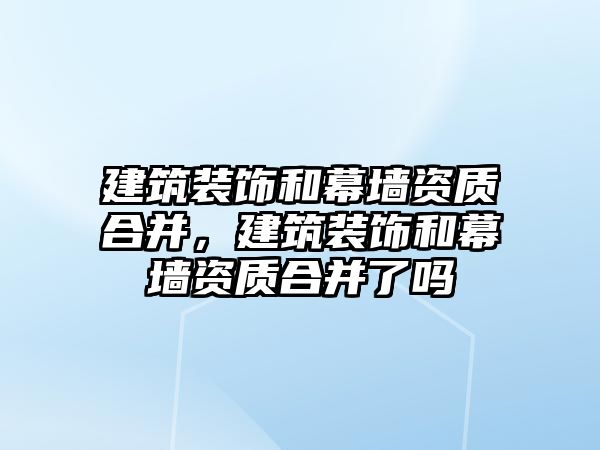 建筑裝飾和幕墻資質合并，建筑裝飾和幕墻資質合并了嗎